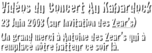 Vidéos du Concert Au Kabardock
28 Juin 2008 (sur Invitation des Zear’s)
Un grand merci à Antoine des Zear’s qui à remplacé nôtre batteur ce soir là.